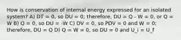 How is conservation of internal energy expressed for an isolated system? A) DT = 0, so DU = 0; therefore, DU = Q - W = 0, or Q = W B) Q = 0, so DU = -W C) DV = 0, so PDV = 0 and W = 0; therefore, DU = Q D) Q = W = 0, so DU = 0 and U_i = U_f