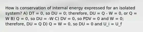 How is conservation of internal energy expressed for an isolated system? A) DT = 0, so DU = 0; therefore, DU = Q - W = 0, or Q = W B) Q = 0, so DU = -W C) DV = 0, so PDV = 0 and W = 0; therefore, DU = Q D) Q = W = 0, so DU = 0 and U_i = U_f