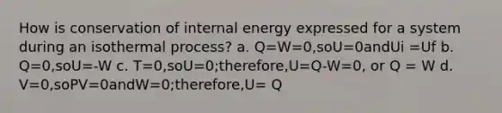 How is conservation of internal energy expressed for a system during an isothermal process? a. Q=W=0,soU=0andUi =Uf b. Q=0,soU=-W c. T=0,soU=0;therefore,U=Q-W=0, or Q = W d. V=0,soPV=0andW=0;therefore,U= Q