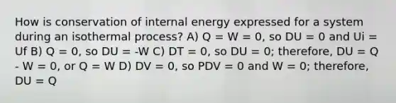 How is conservation of internal energy expressed for a system during an isothermal process? A) Q = W = 0, so DU = 0 and Ui = Uf B) Q = 0, so DU = -W C) DT = 0, so DU = 0; therefore, DU = Q - W = 0, or Q = W D) DV = 0, so PDV = 0 and W = 0; therefore, DU = Q