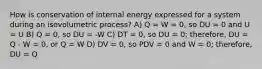 How is conservation of internal energy expressed for a system during an isovolumetric process? A) Q = W = 0, so DU = 0 and U = U B) Q = 0, so DU = -W C) DT = 0, so DU = 0; therefore, DU = Q - W = 0, or Q = W D) DV = 0, so PDV = 0 and W = 0; therefore, DU = Q