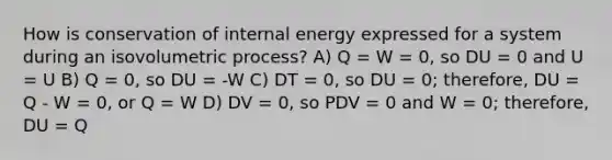 How is conservation of internal energy expressed for a system during an isovolumetric process? A) Q = W = 0, so DU = 0 and U = U B) Q = 0, so DU = -W C) DT = 0, so DU = 0; therefore, DU = Q - W = 0, or Q = W D) DV = 0, so PDV = 0 and W = 0; therefore, DU = Q