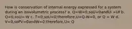 How is conservation of internal energy expressed for a system during an isovolumetric process? a. Q=W=0,soU=0andUi =Uf b. Q=0,soU=-W c. T=0,soU=0;therefore,U=Q-W=0, or Q = W d. V=0,soPV=0andW=0;therefore,U= Q