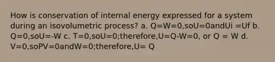 How is conservation of internal energy expressed for a system during an isovolumetric process? a. Q=W=0,soU=0andUi =Uf b. Q=0,soU=-W c. T=0,soU=0;therefore,U=Q-W=0, or Q = W d. V=0,soPV=0andW=0;therefore,U= Q