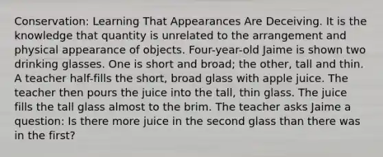 Conservation: Learning That Appearances Are Deceiving. It is the knowledge that quantity is unrelated to the arrangement and physical appearance of objects. Four-year-old Jaime is shown two drinking glasses. One is short and broad; the other, tall and thin. A teacher half-fills the short, broad glass with apple juice. The teacher then pours the juice into the tall, thin glass. The juice fills the tall glass almost to the brim. The teacher asks Jaime a question: Is there more juice in the second glass than there was in the first?