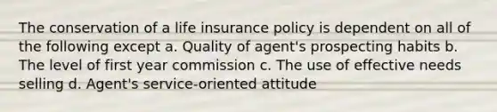 The conservation of a life insurance policy is dependent on all of the following except a. Quality of agent's prospecting habits b. The level of first year commission c. The use of effective needs selling d. Agent's service-oriented attitude