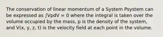 The conservation of linear momentum of a System Psystem can be expressed as ∫VpdV = 0 where the integral is taken over the volume occupied by the mass, p is the density of the system, and V(x, y, z, t) is the velocity field at each point in the volume.