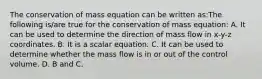 The conservation of mass equation can be written as:The following is/are true for the conservation of mass equation: A. It can be used to determine the direction of mass flow in x-y-z coordinates. B. It is a scalar equation. C. It can be used to determine whether the mass flow is in or out of the control volume. D. B and C.