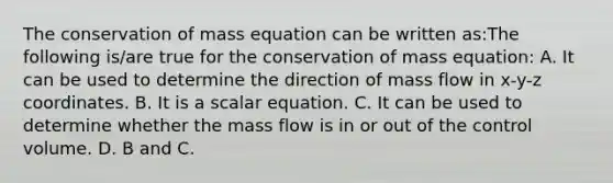 The conservation of mass equation can be written as:The following is/are true for the conservation of mass equation: A. It can be used to determine the direction of mass flow in x-y-z coordinates. B. It is a scalar equation. C. It can be used to determine whether the mass flow is in or out of the control volume. D. B and C.