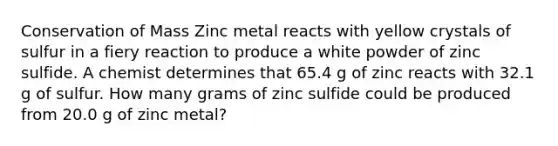 Conservation of Mass Zinc metal reacts with yellow crystals of sulfur in a fiery reaction to produce a white powder of zinc sulfide. A chemist determines that 65.4 g of zinc reacts with 32.1 g of sulfur. How many grams of zinc sulfide could be produced from 20.0 g of zinc metal?