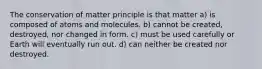 The conservation of matter principle is that matter a) is composed of atoms and molecules. b) cannot be created, destroyed, nor changed in form. c) must be used carefully or Earth will eventually run out. d) can neither be created nor destroyed.