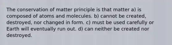 The conservation of matter principle is that matter a) is composed of atoms and molecules. b) cannot be created, destroyed, nor changed in form. c) must be used carefully or Earth will eventually run out. d) can neither be created nor destroyed.