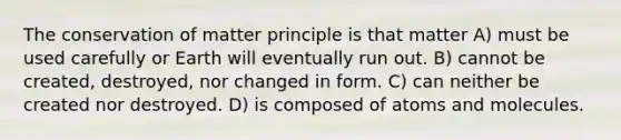 The conservation of matter principle is that matter A) must be used carefully or Earth will eventually run out. B) cannot be created, destroyed, nor changed in form. C) can neither be created nor destroyed. D) is composed of atoms and molecules.