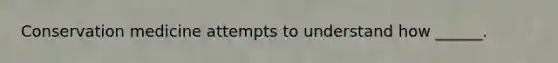 Conservation medicine attempts to understand how ______.