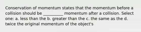 Conservation of momentum states that the momentum before a collision should be __________ momentum after a collision. Select one: a. less than the b. greater than the c. the same as the d. twice the original momentum of the object's