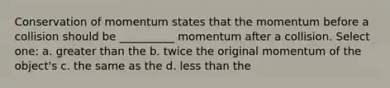 Conservation of momentum states that the momentum before a collision should be __________ momentum after a collision. Select one: a. <a href='https://www.questionai.com/knowledge/ktgHnBD4o3-greater-than' class='anchor-knowledge'>greater than</a> the b. twice the original momentum of the object's c. the same as the d. <a href='https://www.questionai.com/knowledge/k7BtlYpAMX-less-than' class='anchor-knowledge'>less than</a> the