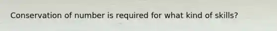 Conservation of number is required for what kind of skills?