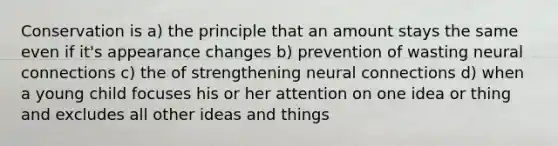 Conservation is a) the principle that an amount stays the same even if it's appearance changes b) prevention of wasting neural connections c) the of strengthening neural connections d) when a young child focuses his or her attention on one idea or thing and excludes all other ideas and things