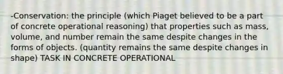 -Conservation: the principle (which Piaget believed to be a part of concrete operational reasoning) that properties such as mass, volume, and number remain the same despite changes in the forms of objects. (quantity remains the same despite changes in shape) TASK IN CONCRETE OPERATIONAL