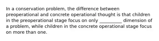 In a conservation problem, the difference between preoperational and concrete operational thought is that children in the preoperational stage focus on only __________ dimension of a problem, while children in the concrete operational stage focus on more than one.