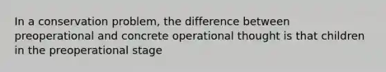 In a conservation problem, the difference between preoperational and concrete operational thought is that children in the preoperational stage