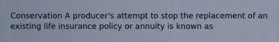 Conservation A producer's attempt to stop the replacement of an existing life insurance policy or annuity is known as