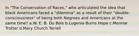 In "The Conservation of Races," who articulated the idea that black Americans faced a "dilemma" as a result of their "double-consciousness" of being both Negroes and Americans at the same time? a.W. E. B. Du Bois b.Lugenia Burns Hope c.Monroe Trotter d.Mary Church Terrell