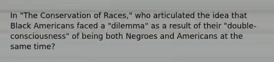 In "The Conservation of Races," who articulated the idea that Black Americans faced a "dilemma" as a result of their "double-consciousness" of being both Negroes and Americans at the same time?