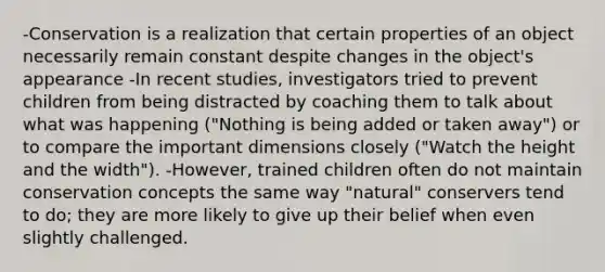 -Conservation is a realization that certain properties of an object necessarily remain constant despite changes in the object's appearance -In recent studies, investigators tried to prevent children from being distracted by coaching them to talk about what was happening ("Nothing is being added or taken away") or to compare the important dimensions closely ("Watch the height and the width"). -However, trained children often do not maintain conservation concepts the same way "natural" conservers tend to do; they are more likely to give up their belief when even slightly challenged.