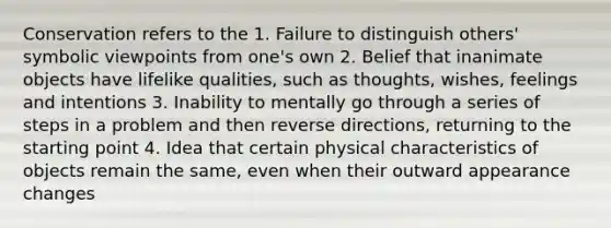 Conservation refers to the 1. Failure to distinguish others' symbolic viewpoints from one's own 2. Belief that inanimate objects have lifelike qualities, such as thoughts, wishes, feelings and intentions 3. Inability to mentally go through a series of steps in a problem and then reverse directions, returning to the starting point 4. Idea that certain physical characteristics of objects remain the same, even when their outward appearance changes