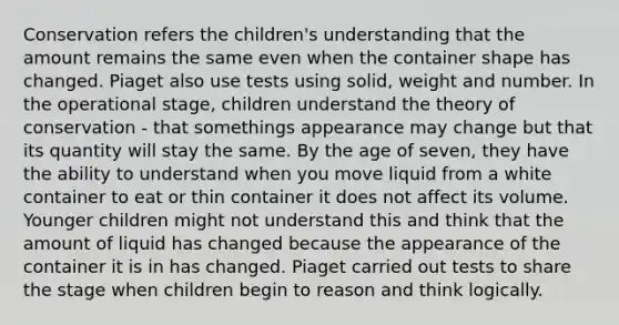 Conservation refers the children's understanding that the amount remains the same even when the container shape has changed. Piaget also use tests using solid, weight and number. In the operational stage, children understand the theory of conservation - that somethings appearance may change but that its quantity will stay the same. By the age of seven, they have the ability to understand when you move liquid from a white container to eat or thin container it does not affect its volume. Younger children might not understand this and think that the amount of liquid has changed because the appearance of the container it is in has changed. Piaget carried out tests to share the stage when children begin to reason and think logically.