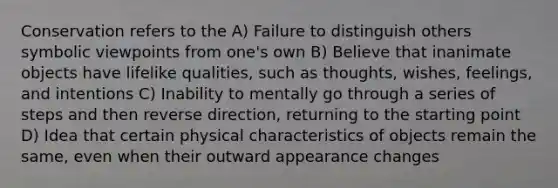 Conservation refers to the A) Failure to distinguish others symbolic viewpoints from one's own B) Believe that inanimate objects have lifelike qualities, such as thoughts, wishes, feelings, and intentions C) Inability to mentally go through a series of steps and then reverse direction, returning to the starting point D) Idea that certain physical characteristics of objects remain the same, even when their outward appearance changes