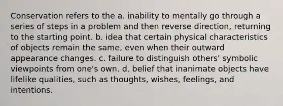 Conservation refers to the a. inability to mentally go through a series of steps in a problem and then reverse direction, returning to the starting point. b. idea that certain physical characteristics of objects remain the same, even when their outward appearance changes. c. failure to distinguish others' symbolic viewpoints from one's own. d. belief that inanimate objects have lifelike qualities, such as thoughts, wishes, feelings, and intentions.