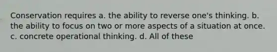 ​Conservation requires a. the ability to reverse one's thinking. b. the ability to focus on two or more aspects of a situation at once. c. concrete operational thinking. d. All of these