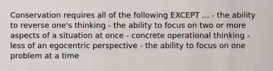 Conservation requires all of the following EXCEPT ... - the ability to reverse one's thinking - the ability to focus on two or more aspects of a situation at once - concrete operational thinking - less of an egocentric perspective - the ability to focus on one problem at a time