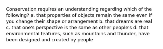 Conservation requires an understanding regarding which of the following? a. that properties of objects remain the same even if you change their shape or arrangement b. that dreams are real c. that one's perspective is the same as other people's d. that environmental features, such as mountains and thunder, have been designed and created by people