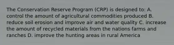 The Conservation Reserve Program (CRP) is designed to: A. control the amount of agricultural commodities produced B. reduce soil erosion and improve air and water quality C. increase the amount of recycled materials from the nations farms and ranches D. improve the hunting areas in rural America