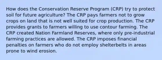 How does the Conservation Reserve Program (CRP) try to protect soil for future agriculture? The CRP pays farmers not to grow crops on land that is not well suited for crop production. The CRP provides grants to farmers willing to use contour farming. The CRP created Nation Farmland Reserves, where only pre-industrial farming practices are allowed. The CRP imposes financial penalties on farmers who do not employ shelterbelts in areas prone to wind erosion.