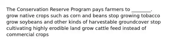 The Conservation Reserve Program pays farmers to ________. grow native crops such as corn and beans stop growing tobacco grow soybeans and other kinds of harvestable groundcover stop cultivating highly erodible land grow cattle feed instead of commercial crops