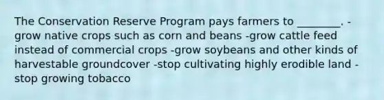 The Conservation Reserve Program pays farmers to ________. -grow native crops such as corn and beans -grow cattle feed instead of commercial crops -grow soybeans and other kinds of harvestable groundcover -stop cultivating highly erodible land -stop growing tobacco