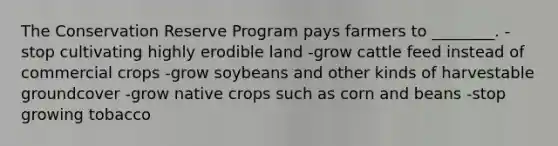 The Conservation Reserve Program pays farmers to ________. -stop cultivating highly erodible land -grow cattle feed instead of commercial crops -grow soybeans and other kinds of harvestable groundcover -grow native crops such as corn and beans -stop growing tobacco