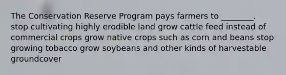 The Conservation Reserve Program pays farmers to ________. stop cultivating highly erodible land grow cattle feed instead of commercial crops grow native crops such as corn and beans stop growing tobacco grow soybeans and other kinds of harvestable groundcover