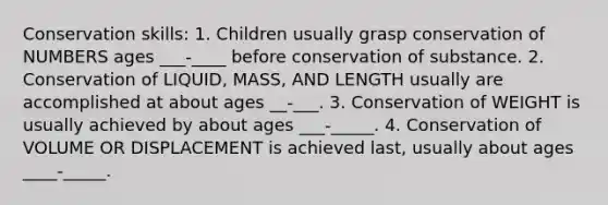 Conservation skills: 1. Children usually grasp conservation of NUMBERS ages ___-____ before conservation of substance. 2. Conservation of LIQUID, MASS, AND LENGTH usually are accomplished at about ages __-___. 3. Conservation of WEIGHT is usually achieved by about ages ___-_____. 4. Conservation of VOLUME OR DISPLACEMENT is achieved last, usually about ages ____-_____.