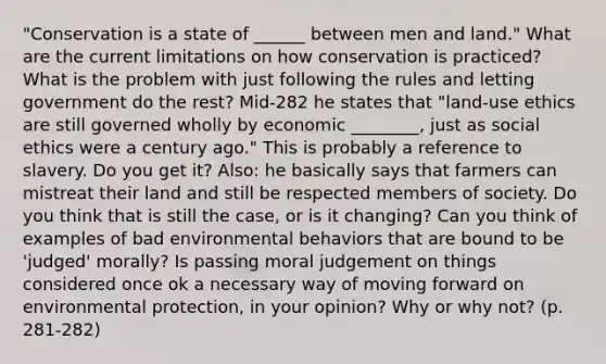 "Conservation is a state of ______ between men and land." What are the current limitations on how conservation is practiced? What is the problem with just following the rules and letting government do the rest? Mid-282 he states that "land-use ethics are still governed wholly by economic ________, just as social ethics were a century ago." This is probably a reference to slavery. Do you get it? Also: he basically says that farmers can mistreat their land and still be respected members of society. Do you think that is still the case, or is it changing? Can you think of examples of bad environmental behaviors that are bound to be 'judged' morally? Is passing moral judgement on things considered once ok a necessary way of moving forward on environmental protection, in your opinion? Why or why not? (p. 281-282)