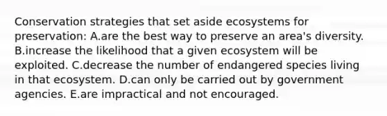 Conservation strategies that set aside ecosystems for preservation: A.are the best way to preserve an area's diversity. B.increase the likelihood that a given ecosystem will be exploited. C.decrease the number of endangered species living in that ecosystem. D.can only be carried out by government agencies. E.are impractical and not encouraged.