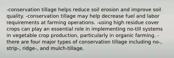 -conservation tillage helps reduce soil erosion and improve soil quality. -conservation tillage may help decrease fuel and labor requirements at farming operations. -using high residue cover crops can play an essential role in implementing no-till systems in vegetable crop production, particularly in organic farming. -there are four major types of conservation tillage including no-, strip-, ridge-, and mulch-tillage.