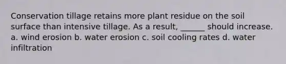 Conservation tillage retains more plant residue on the soil surface than intensive tillage. As a result, ______ should increase. a. wind erosion b. water erosion c. soil cooling rates d. water infiltration