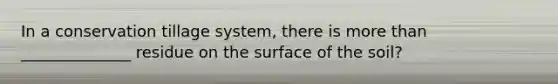 In a conservation tillage system, there is more than ______________ residue on the surface of the soil?