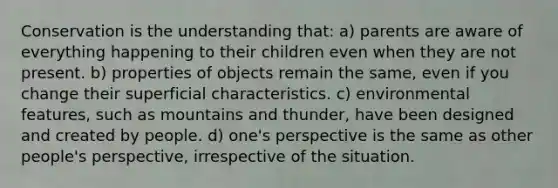 Conservation is the understanding that: a) parents are aware of everything happening to their children even when they are not present. b) properties of objects remain the same, even if you change their superficial characteristics. c) environmental features, such as mountains and thunder, have been designed and created by people. d) one's perspective is the same as other people's perspective, irrespective of the situation.