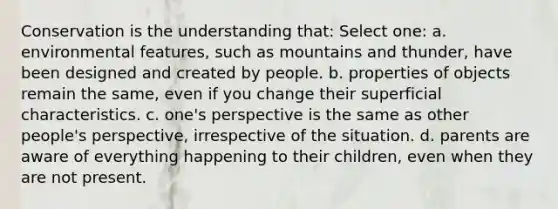 Conservation is the understanding that: Select one: a. environmental features, such as mountains and thunder, have been designed and created by people. b. properties of objects remain the same, even if you change their superficial characteristics. c. one's perspective is the same as other people's perspective, irrespective of the situation. d. parents are aware of everything happening to their children, even when they are not present.